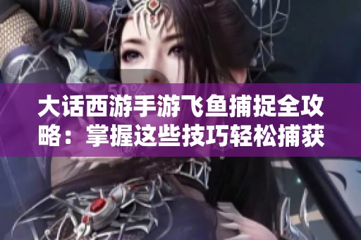 大话西游手游飞鱼捕捉全攻略：掌握这些技巧轻松捕获飞鱼！