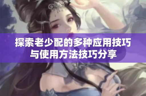 探索老少配的多种应用技巧与使用方法技巧分享