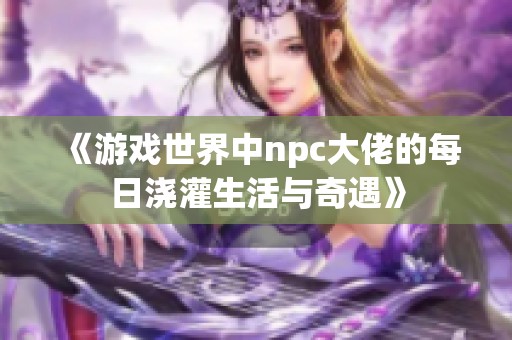 《游戏世界中npc大佬的每日浇灌生活与奇遇》