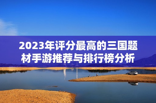 2023年评分最高的三国题材手游推荐与排行榜分析