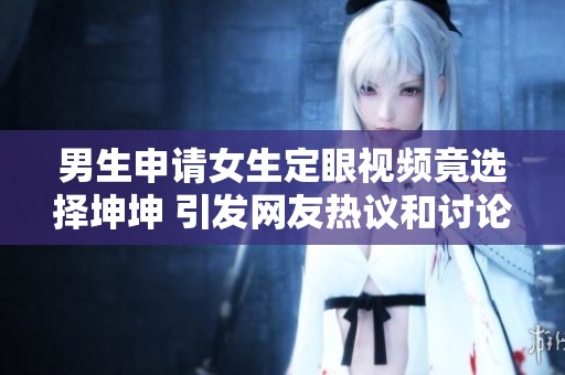 男生申请女生定眼视频竟选择坤坤 引发网友热议和讨论