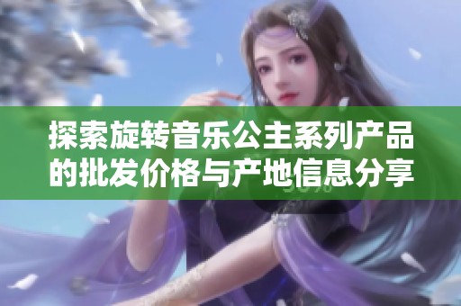 探索旋转音乐公主系列产品的批发价格与产地信息分享