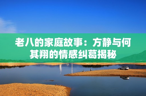 老八的家庭故事：方静与何其翔的情感纠葛揭秘