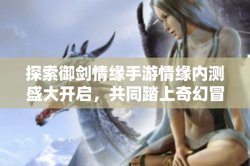 探索御剑情缘手游情缘内测盛大开启，共同踏上奇幻冒险之旅!