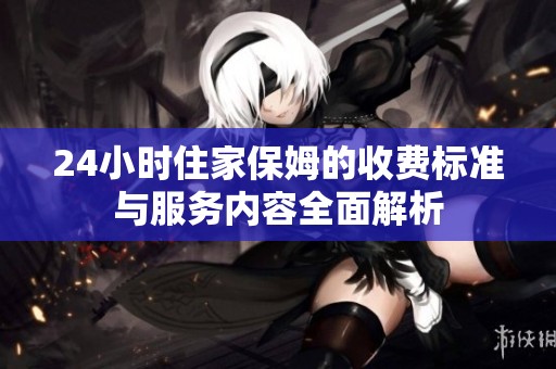 24小时住家保姆的收费标准与服务内容全面解析