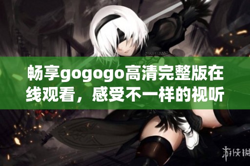畅享gogogo高清完整版在线观看，感受不一样的视听盛宴