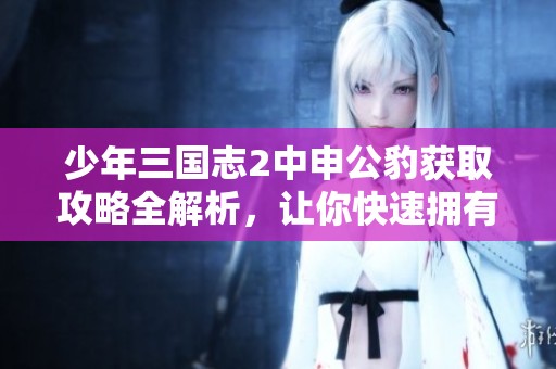 少年三国志2中申公豹获取攻略全解析，让你快速拥有强力角色