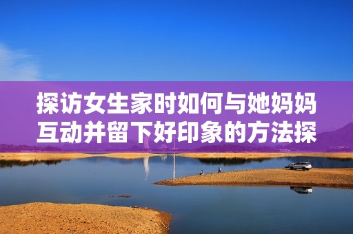 探访女生家时如何与她妈妈互动并留下好印象的方法探讨