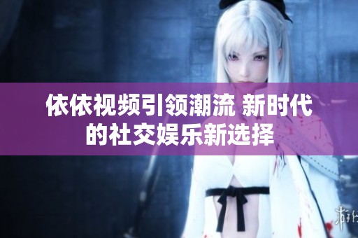 依依视频引领潮流 新时代的社交娱乐新选择