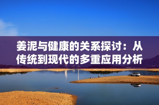 姜泥与健康的关系探讨：从传统到现代的多重应用分析