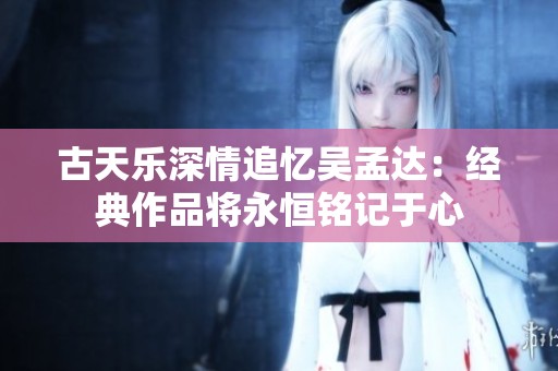 古天乐深情追忆吴孟达：经典作品将永恒铭记于心