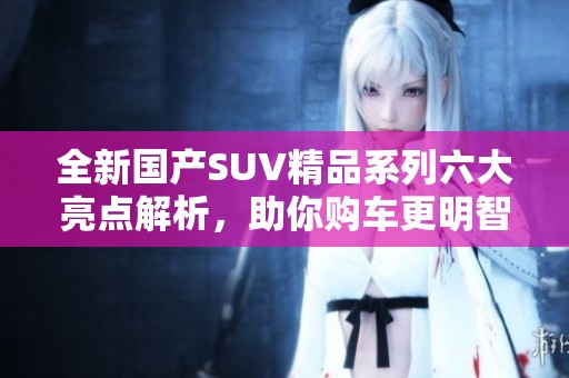全新国产SUV精品系列六大亮点解析，助你购车更明智