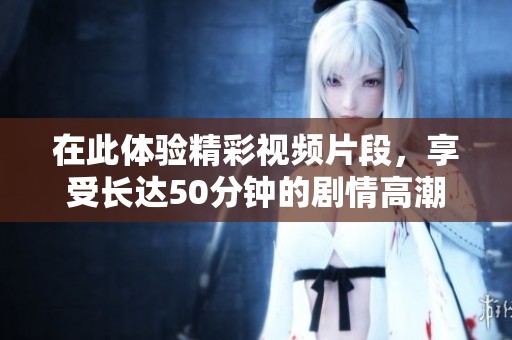 在此体验精彩视频片段，享受长达50分钟的剧情高潮