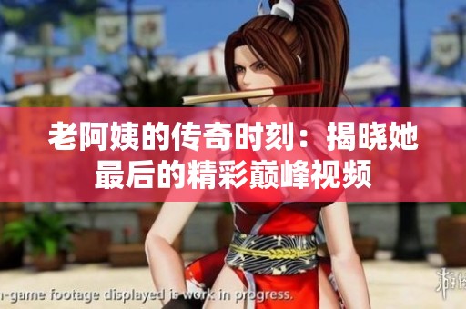 老阿姨的传奇时刻：揭晓她最后的精彩巅峰视频