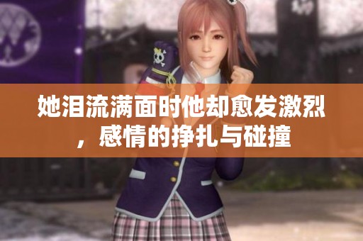 她泪流满面时他却愈发激烈，感情的挣扎与碰撞