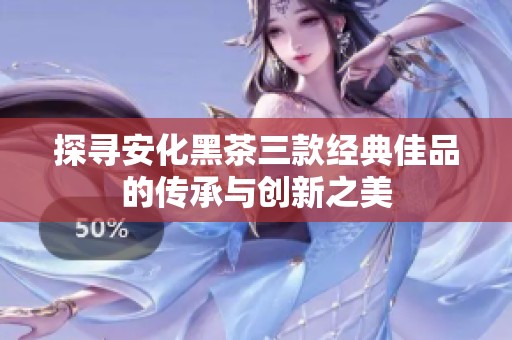 探寻安化黑茶三款经典佳品的传承与创新之美
