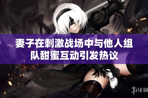 妻子在刺激战场中与他人组队甜蜜互动引发热议