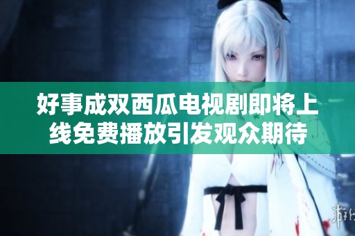 好事成双西瓜电视剧即将上线免费播放引发观众期待