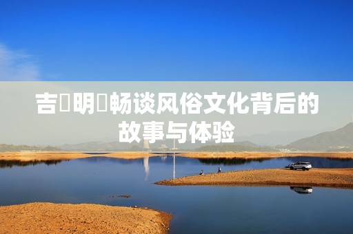 吉沢明歩畅谈风俗文化背后的故事与体验