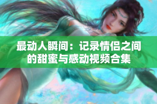 最动人瞬间：记录情侣之间的甜蜜与感动视频合集
