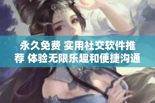 永久免费 实用社交软件推荐 体验无限乐趣和便捷沟通