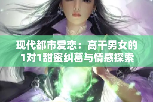 现代都市爱恋：高干男女的1对1甜蜜纠葛与情感探索