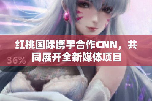 红桃国际携手合作CNN，共同展开全新媒体项目