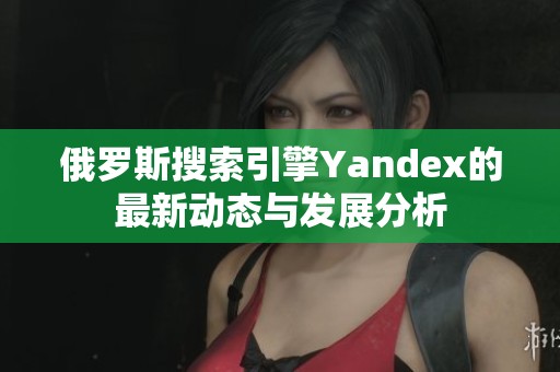 俄罗斯搜索引擎Yandex的最新动态与发展分析