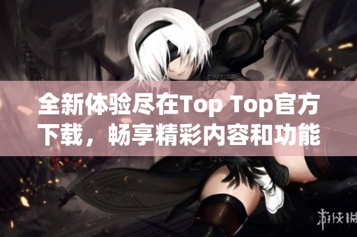全新体验尽在Top Top官方下载，畅享精彩内容和功能