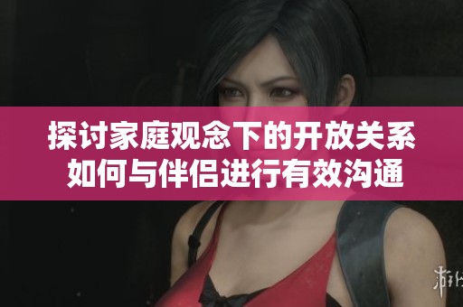 探讨家庭观念下的开放关系 如何与伴侣进行有效沟通