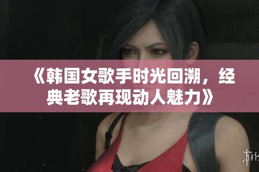 《韩国女歌手时光回溯，经典老歌再现动人魅力》
