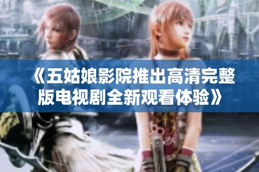 《五姑娘影院推出高清完整版电视剧全新观看体验》