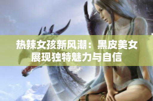 热辣女孩新风潮：黑皮美女展现独特魅力与自信
