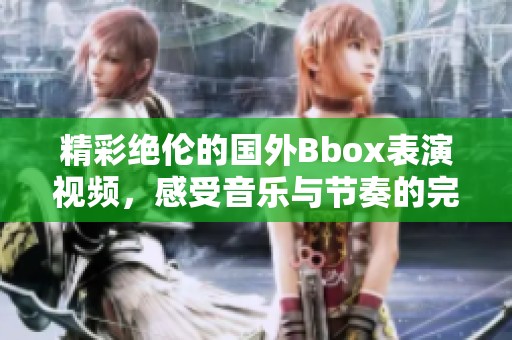 精彩绝伦的国外Bbox表演视频，感受音乐与节奏的完美结合