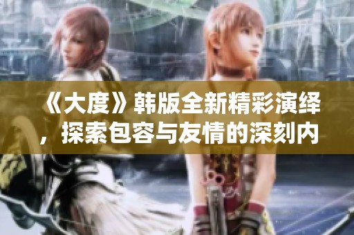 《大度》韩版全新精彩演绎，探索包容与友情的深刻内涵