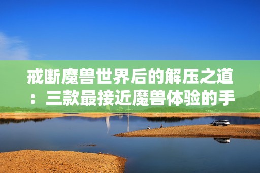 戒断魔兽世界后的解压之道：三款最接近魔兽体验的手游推荐