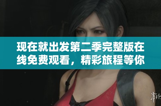 现在就出发第二季完整版在线免费观看，精彩旅程等你来体验