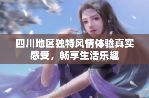 四川地区独特风情体验真实感受，畅享生活乐趣
