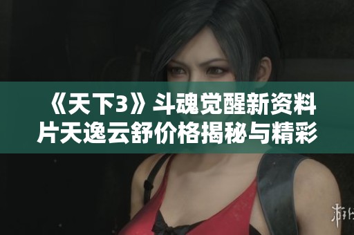 《天下3》斗魂觉醒新资料片天逸云舒价格揭秘与精彩内容解析