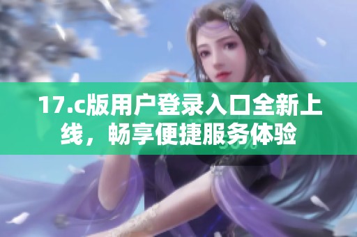 17.c版用户登录入口全新上线，畅享便捷服务体验