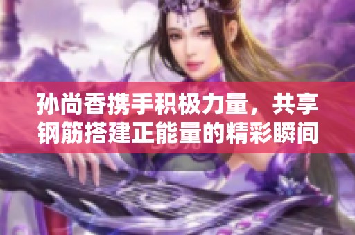 孙尚香携手积极力量，共享钢筋搭建正能量的精彩瞬间