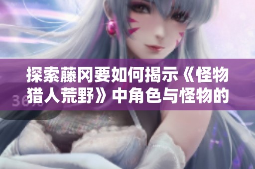探索藤冈要如何揭示《怪物猎人荒野》中角色与怪物的独特魅力