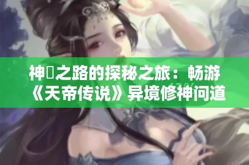 神祇之路的探秘之旅：畅游《天帝传说》异境修神问道探索指南