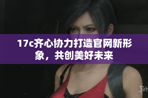 17c齐心协力打造官网新形象，共创美好未来