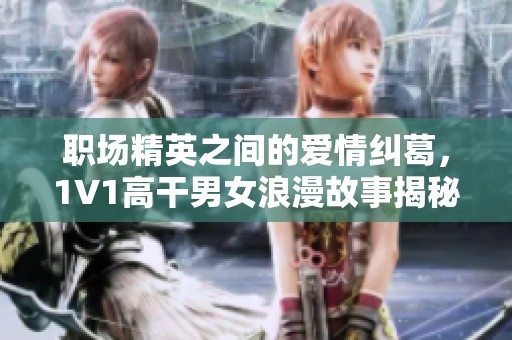 职场精英之间的爱情纠葛，1V1高干男女浪漫故事揭秘