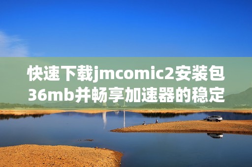 快速下载jmcomic2安装包36mb并畅享加速器的稳定体验