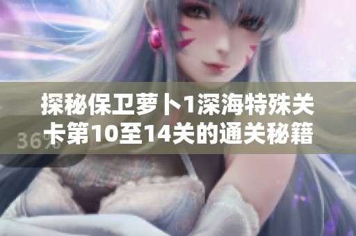 探秘保卫萝卜1深海特殊关卡第10至14关的通关秘籍与技巧分享
