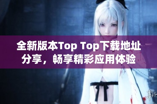 全新版本Top Top下载地址分享，畅享精彩应用体验