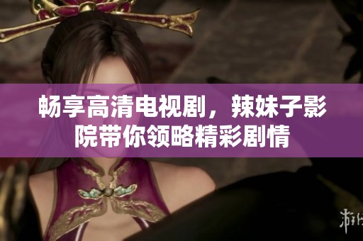 畅享高清电视剧，辣妹子影院带你领略精彩剧情