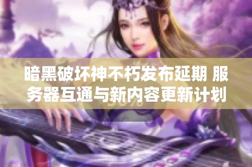 暗黑破坏神不朽发布延期 服务器互通与新内容更新计划揭晓